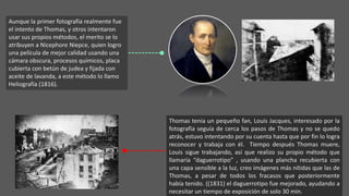 Aunque la primer fotografía realmente fue
el intento de Thomas, y otros intentaron
usar sus propios métodos, el merito se lo
atribuyen a Nicephore Niepce, quien logro
una película de mejor calidad usando una
cámara obscura, procesos químicos, placa
cubierta con betún de judea y fijada con
aceite de lavanda, a este método lo llamo
Heliografía (1816).
Thomas tenia un pequeño fan, Louis Jacques, interesado por la
fotografía seguía de cerca los pasos de Thomas y no se quedo
atrás, estuvo intentando por su cuenta hasta que por fin lo logra
reconocer y trabaja con él. Tiempo después Thomas muere,
Louis sigue trabajando, así que realizo su propio método que
llamaría “daguerrotipo” , usando una plancha recubierta con
una capa sensible a la luz, creo imágenes más nítidas que las de
Thomas, a pesar de todos los fracasos que posteriormente
había tenido. ((1831) el daguerrotipo fue mejorado, ayudando a
necesitar un tiempo de exposición de solo 30 min.
 