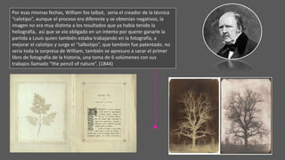 Por esas mismas fechas, William fox talbot, seria el creador de la técnica
“calotipo”, aunque el proceso era diferente y se obtenían negativos, la
imagen no era muy distinta a los resultados que ya había tenido la
heliografía, así que se vio obligado en un intento por querer ganarle la
partida a Louis quien también estaba trabajando en la fotografía, a
mejorar el calotipo y surge el “talbotipo”, que también fue patentado. no
seria toda la sorpresa de William, también se apresuro a sacar el primer
libro de fotografía de la historia, una toma de 6 volúmenes con sus
trabajos llamado “the pencil of nature”. (1844)
 