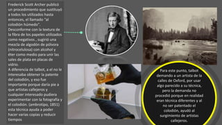 Frederick Scott Archer publicó
un procedimiento que sustituyó
a todos los utilizados hasta
entonces, el llamado “al
colodión húmedo".
Desconforme con la textura de
la fibra de los papeles utilizados
como negativos , sugirió una
mezcla de algodón de pólvora
(nitrocelulosa) con alcohol y
éter como medio para unir las
sales de plata en placas de
vidrio.
A diferencia de talbot, a el no le
interesaba obtener la patente
del colodión, y eso fue
importante porque daría pie a
que artistas callejeros y
cualquier interesado pudiera
experimentar con la fotografía y
el colodión. (ambrotipo, 1851)
esta técnica ayuda a poder
hacer varias copias y reducir
tiempos
Para este punto, talbot
demando a un artista de la
calles de Oxford, por usar
algo parecido a su técnica,
pero la demanda no
procedió porque en realidad
eran técnica diferentes y al
no ser patentado el
colodión, ayudó al
surgimiento de artistas
callejeros.
 