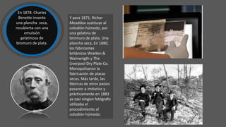 Y para 1871, Richar
Meaddox sustituye al
colodión húmedo, por
una gelatina de
bromuro de plata. Una
plancha seca, En 1880,
los fabricantes
británicos Wratten &
Wainwrigth y The
Liverpool Dry Plate Co.
Monopolizaron la
fabricación de placas
secas. Más tarde, las
fábricas de otros países
pasaron a imitarlos y
prácticamente en 1883
ya casi ningún fotógrafo
utilizaba el
procedimiento al
colodión húmedo.
En 1878. Charles
Benette inventa
una plancha seca,
recubierta con una
emulsión
gelatinosa de
bromuro de plata.
 