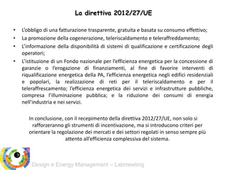 Design e Energy Management – Labmeeting
• L’obbligo di una fatturazione trasparente, gratuita e basata su consumo effettivo;
• La promozione della cogenerazione, teleriscaldamento e teleraffreddamento;
• L’informazione della disponibilità di sistemi di qualificazione e certificazione degli
operatori;
• L’istituzione di un Fondo nazionale per l’efficienza energetica per la concessione di
garanzie o l’erogazione di finanziamenti, al fine di favorire interventi di
riqualificazione energetica della PA, l’efficienza energetica negli edifici residenziali
e popolari, la realizzazione di reti per il teleriscaldamento e per il
teleraffrescamento; l’efficienza energetica dei servizi e infrastrutture pubbliche,
compresa l’illuminazione pubblica; e la riduzione dei consumi di energia
nell’industria e nei servizi.
In conclusione, con il recepimento della direttiva 2012/27/UE, non solo si
rafforzeranno gli strumenti di incentivazione, ma si introducono criteri per
orientare la regolazione dei mercati e dei settori regolati in senso sempre più
attento all’efficienza complessiva del sistema.
La direttiva 2012/27/UE
 