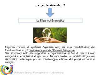 Design e Energy Management – Labmeeting
… e per le Aziende …?
La Diagnosi Energetica
Esigenza comune di qualsiasi Organizzazione, sia essa manifatturiera che
fornitrice di servizi, è migliorare la propria Efficienza Energetica.
Tale strumento nato per supportare le organizzazioni al fine di ridurre i costi
energetici e le emissioni di gas serra. Fornisce inoltre un modello di gestione
sistematica dell’energia per un monitoraggio efficace dei propri consumi di
energia.
 