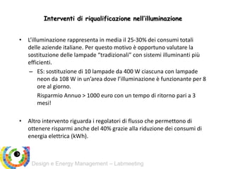 Design e Energy Management – Labmeeting
Interventi di riqualificazione nell’illuminazione
• L’illuminazione rappresenta in media il 25-30% dei consumi totali
delle aziende italiane. Per questo motivo è opportuno valutare la
sostituzione delle lampade “tradizionali” con sistemi illuminanti più
efficienti.
– ES: sostituzione di 10 lampade da 400 W ciascuna con lampade
neon da 108 W in un’area dove l’illuminazione è funzionante per 8
ore al giorno.
Risparmio Annuo > 1000 euro con un tempo di ritorno pari a 3
mesi!
• Altro intervento riguarda i regolatori di flusso che permettono di
ottenere risparmi anche del 40% grazie alla riduzione dei consumi di
energia elettrica (kWh).
 