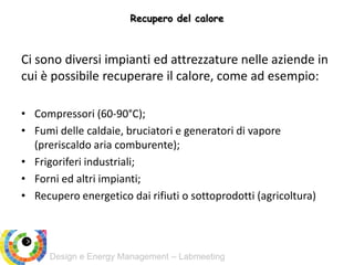 Design e Energy Management – Labmeeting
Recupero del calore
Ci sono diversi impianti ed attrezzature nelle aziende in
cui è possibile recuperare il calore, come ad esempio:
• Compressori (60-90°C);
• Fumi delle caldaie, bruciatori e generatori di vapore
(preriscaldo aria comburente);
• Frigoriferi industriali;
• Forni ed altri impianti;
• Recupero energetico dai rifiuti o sottoprodotti (agricoltura)
 