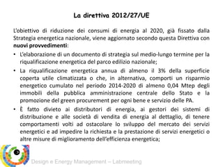 Design e Energy Management – Labmeeting
L’obiettivo di riduzione dei consumi di energia al 2020, già fissato dalla
Strategia energetica nazionale, viene aggiornato secondo questa Direttiva con
nuovi provvedimenti:
• L’elaborazione di un documento di strategia sul medio-lungo termine per la
riqualificazione energetica del parco edilizio nazionale;
• La riqualificazione energetica annua di almeno il 3% della superficie
coperta utile climatizzata o che, in alternativa, comporti un risparmio
energetico cumulato nel periodo 2014-2020 di almeno 0,04 Mtep degli
immobili della pubblica amministrazione centrale dello Stato e la
promozione del green procurement per ogni bene e servizio delle PA.
• È fatto divieto ai distributori di energia, ai gestori dei sistemi di
distribuzione e alle società di vendita di energia al dettaglio, di tenere
comportamenti volti ad ostacolare lo sviluppo del mercato dei servizi
energetici e ad impedire la richiesta e la prestazione di servizi energetici o
altre misure di miglioramento dell’efficienza energetica;
La direttiva 2012/27/UE
 