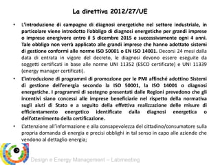 Design e Energy Management – Labmeeting
• L’introduzione di campagne di diagnosi energetiche nel settore industriale, in
particolare viene introdotto l’obbligo di diagnosi energetiche per grandi imprese
o imprese energivore entro il 5 dicembre 2015 e successivamente ogni 4 anni.
Tale obbligo non verrà applicato alle grandi imprese che hanno adottato sistemi
di gestione conformi alle norme ISO 50001 o EN ISO 14001. Decorsi 24 mesi dalla
data di entrata in vigore del decreto, le diagnosi devono essere eseguite da
soggetti certificati in base alle norme UNI 11352 (ESCO certificate) e UNI 11339
(energy manager certificati).
• L’introduzione di programmi di promozione per le PMI affinché adottino Sistemi
di gestione dell’energia secondo la ISO 50001, la ISO 14001 o diagnosi
energetiche. I programmi di sostegno presentati dalle Regioni prevedono che gli
incentivi siano concessi alle imprese beneficiarie nel rispetto della normativa
sugli aiuti di Stato e a seguito della effettiva realizzazione delle misure di
efficientamento energetico identificate dalla diagnosi energetica o
dell’ottenimento della certificazione.
• L’attenzione all’informazione e alla consapevolezza del cittadino/consumatore sulla
propria domanda di energia e precisi obblighi in tal senso in capo alle aziende che
vendono al dettaglio energia;
La direttiva 2012/27/UE
 