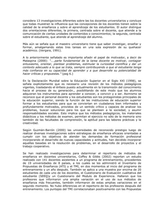 considera 13 investigaciones diferentes sobre las los docentes universitarios y concluye 
que todas muestran la influencia que las concepciones de los docentes tienen sobre la 
calidad de la enseñanza y sobre el aprendizaje de los estudiantes. El autor distingue 
dos orientaciones diferentes, la primera, centrada sobre el docente, que atiende a la 
comunicación de ciertas unidades de contenidos o conocimientos; la segunda, centrada 
sobre el estudiante, que atiende al aprendizaje del alumno. 
Más aún se señala que el maestro universitario tiene que saber investigar, enseñar y 
formar, amalgamando estas tres tareas en una sola expresión de su quehacer 
académico. (Vergara, 1991). 
A lo anteriormente señalado es importante añadir el papel de motivador, a decir de 
Malaspina (2000): “....parte fundamental de la tarea docente es motivar, contagiar 
entusiasmo, orientar, plantear problemas, estimular la curiosidad científica y dar un 
contexto adecuado a lo que se trata, siempre contribuyendo a que el estudiante tenga 
más confianza en su capacidad de aprender y a que desarrolle su potencialidad de 
hacer críticas y propuestas.” (pag 6.) 
En la Declaración Mundial sobre la Educación Superior en el Siglo XXI (1998), se 
señala explícitamente que es necesario una revisión de los métodos pedagógicos 
vigentes, trasladando el énfasis puesto actualmente en la transmisión del conocimiento 
hacia el proceso de su generación., posibilitando de este modo que los alumnos 
adquieran los instrumentos para aprender a conocer, a convivir y a ser. Asimismo se 
reconoce que el personal docente y los estudiantes son los protagonistas principales de 
la educación superior, siendo la función de las instituciones de educación superior 
formar a los estudiantes para que se conviertan en ciudadanos bien informados y 
profundamente motivados, provistos de un sentido crítico y capaces de analizar los 
problemas, buscar soluciones para los que se planteen a la sociedad, y asumir 
responsabilidades sociales. Esto implica que los métodos pedagógicos, los materiales 
didácticos y los métodos de examen, permitan el ejercicio no sólo de la memoria sino 
también de las facultades de comprensión, la aptitud para las labores prácticas y la 
creatividad. 
Según Guzmán-Barrón (2000) las universidades de reconocido prestigio luego de 
realizar diversas investigaciones sobre estrategias de enseñanza eficaces orientadas a 
cumplir con los objetivos de atender las demandas de formación profesional 
incorporando el desarrollo de nuevas capacidades y actitudes, han decidido incorporar 
aquellas basadas en la resolución de problemas, en el desarrollo de proyectos y el 
trabajo cooperativo. 
Se han realizado investigaciones para determinar el repertorio de métodos de 
enseñanza en docentes universitarios, Coffey & Gibbs (2002) reportan un estudio 
realizado con 141 docentes asistentes a un programa de entrenamiento, procedentes 
de 19 universidades de 8 países, a los cuales se les administró el Inventario de 
Propuestas de Enseñanza (ATI) y el TMI, en dos momentos al inicio del programa de 
entrenamiento y un año después. También se aplico a una muestra por encima de 20 
estudiantes de cada uno de los docentes, el Cuestionario de Evaluación cualitativa del 
estudiante (SEEQ)y un Cuestionario del Modulo de Experiencia. Hallaron que los 
profesores que informaron una amplia variación en el uso de sus métodos de 
enseñanza más frecuentes, también informaron de estas amplias variaciones en el 
segundo momento. No hubo diferencias en el repertorio de los profesores después del 
entrenamiento. Los puntajes del TMI correlacionaban positivamente con las Propuestas 
 