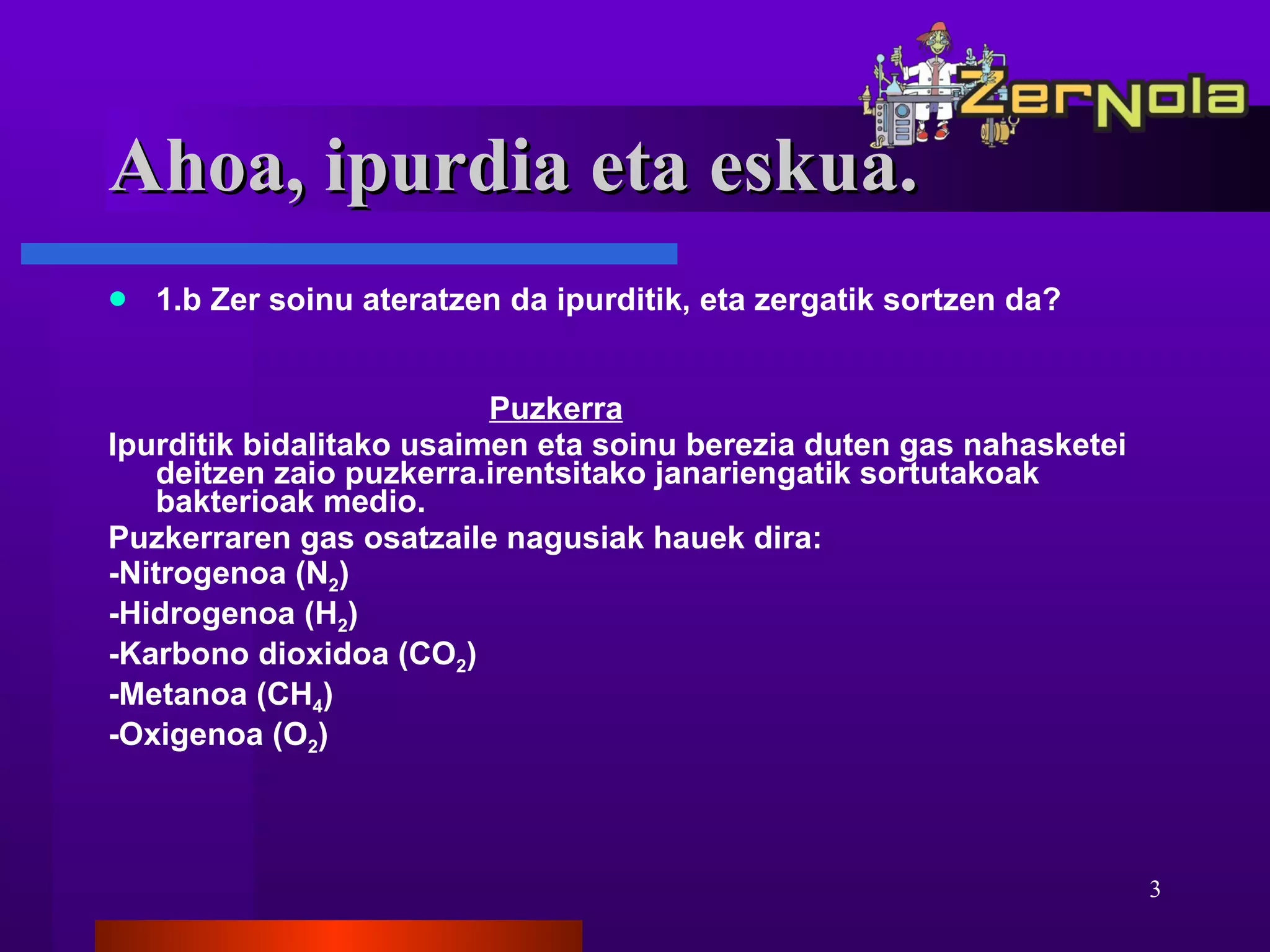 1.b Zer soinu ateratzen da ipurditik, eta zergatik sortzen da? Puzkerra Ipurditik bidalitako usaimen eta soinu berezia duten gas nahasketei deitzen zaio puzkerra.irentsitako janariengatik sortutakoak bakterioak medio. Puzkerraren gas osatzaile nagusiak hauek dira: -Nitrogenoa (N 2 ) -Hidrogenoa (H 2 ) -Karbono dioxidoa (CO 2 ) -Metanoa (CH 4 ) -Oxigenoa (O 2 ) Ahoa, ipurdia eta eskua. 