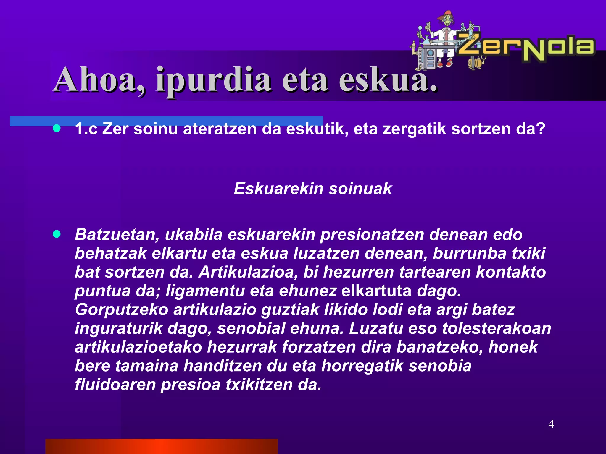 Ahoa, ipurdia eta eskua. 1.c Zer soinu ateratzen da eskutik, eta zergatik sortzen da? Eskuarekin soinuak Batzuetan, ukabila eskuarekin presionatzen denean edo behatzak elkartu eta eskua luzatzen denean, burrunba txiki bat sortzen da. Artikulazioa, bi hezurren tartearen kontakto puntua da; ligamentu eta ehunez  elkartuta  dago. Gorputzeko artikulazio guztiak likido lodi eta argi batez inguraturik dago, senobial ehuna. Luzatu eso tolesterakoan artikulazioetako hezurrak forzatzen dira banatzeko, honek bere tamaina handitzen du eta horregatik senobia fluidoaren presioa txikitzen da. 