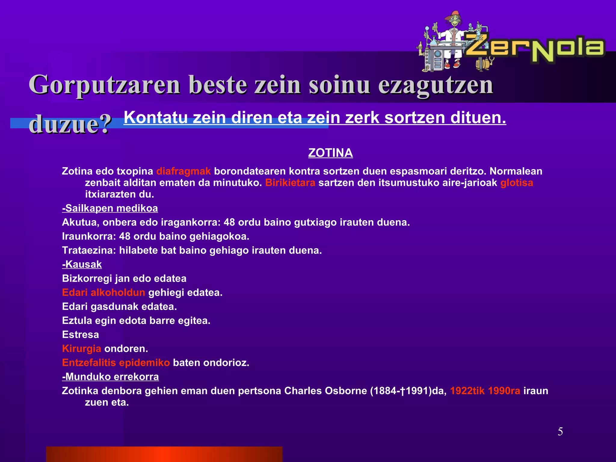 Gorputzaren beste zein soinu ezagutzen duzue?   Kontatu zein diren eta zein zerk sortzen dituen.   ZOTINA Zotina edo txopina  diafragmak  borondatearen kontra sortzen duen espasmoari deritzo. Normalean zenbait alditan ematen da minutuko.  Birikietara  sartzen den itsumustuko aire-jarioak  glotisa  itxiarazten du. -Sailkapen medikoa Akutua, onbera edo iragankorra: 48 ordu baino gutxiago irauten duena.  Iraunkorra: 48 ordu baino gehiagokoa.  Trataezina: hilabete bat baino gehiago irauten duena. -Kausak   Bizkorregi jan edo edatea  Edari alkoholdun  gehiegi edatea.  Edari gasdunak edatea.  Eztula egin edota barre egitea.  Estresa  Kirurgia  ondoren.  Entzefalitis epidemiko  baten ondorioz.  -Munduko errekorra Zotinka denbora gehien eman duen pertsona Charles Osborne (1884-†1991)da,  1922tik   1990ra  iraun zuen eta. 