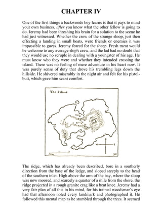 CHAPTER IV
One of the first things a backwoods boy learns is that it pays to mind
your own business, after you know what the other fellow is going to
do. Jeremy had been threshing his brain for a solution to the scene he
had just witnessed. Whether the crew of the strange sloop, just then
effecting a landing in small boats, were friends or enemies it was
impossible to guess. Jeremy feared for the sheep. Fresh meat would
be welcome to any average ship's crew, and the lad had no doubt that
they would use no scruple in dealing with a youngster of his age. He
must know who they were and whether they intended crossing the
island. There was no feeling of mere adventure in his heart now. It
was purely sense of duty that drove his trembling legs down the
hillside. He shivered miserably in the night air and felt for his pistol-
butt, which gave him scant comfort.
The ridge, which has already been described, bore in a southerly
direction from the base of the ledge, and sloped steeply to the head
of the southern inlet. High above the arm of the bay, where the sloop
was now moored, and scarcely a quarter of a mile from the shore, the
ridge projected in a rough granite crag like a bent knee. Jeremy had a
very fair plan of all this in his mind, for his trained woodsman's eye
had that afternoon noted every landmark and photographed it. He
followed this mental map as he stumbled through the trees. It seemed
 