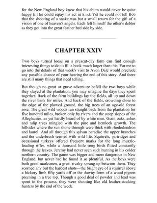 for the New England boy knew that his chum would never be quite
happy till he could repay his act in kind. Yet he could not tell Bob
that the shooting of a snake was but a small return for the gift of a
vision of one of heaven's angels. Each felt himself the other's debtor
as they got into the great feather bed side by side.
CHAPTER XXIV
Two boys turned loose on a present-day farm can find enough
interesting things to do to fill a book much larger than this. For me to
go into the details of that week's visit to Avon Dale would preclude
any possible chance of your hearing the end of this story. And there
are still many things that need telling.
But though no great or grave adventure befell the two boys while
they stayed at the plantation, you may imagine the days they spent
together. Back of the farm buildings lay the fields, all up and down
the river bank for miles. And back of the fields, crowding close to
the edge of the plowed ground, the big trees of an age-old forest
rose. The great wild woods ran straight back from the plantation for
five hundred miles, broken only by rivers and the steep slopes of the
Alleghanies, as yet hardly heard of by white men. Giant oaks, ashes
and tulip trees mingled with the pine and hemlock growth. The
hillsides where the sun shone through were thick with rhododendron
and laurel. And all through this sylvan paradise the upper branches
and the underbrush teemed with wild life. Squirrels, partridges and
occasional turkeys offered frequent marks for the long muzzle-
loading rifles, while a thousand little song birds flitted constantly
through the leaves. Jeremy had never seen such hunting in his colder
northern country. The game was bigger and more dangerous in New
England, but never had he found it so plentiful. As the boys were
both good marksmen, a great rivalry sprang up between them. They
scorned any but the hardest shots—the bright eye of a squirrel above
a hickory limb fifty yards off or the downy form of a wood pigeon
preening in a tree top. Though a good deal of powder and lead was
spent in the process, they were shooting like old leather-stocking
hunters by the end of the week.
 