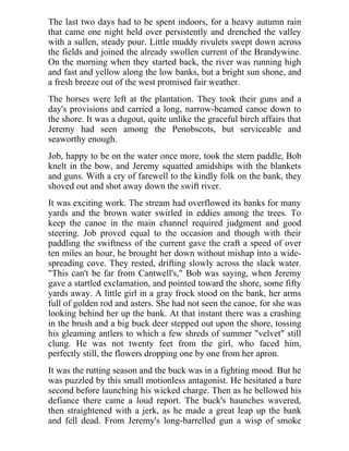 The last two days had to be spent indoors, for a heavy autumn rain
that came one night held over persistently and drenched the valley
with a sullen, steady pour. Little muddy rivulets swept down across
the fields and joined the already swollen current of the Brandywine.
On the morning when they started back, the river was running high
and fast and yellow along the low banks, but a bright sun shone, and
a fresh breeze out of the west promised fair weather.
The horses were left at the plantation. They took their guns and a
day's provisions and carried a long, narrow-beamed canoe down to
the shore. It was a dugout, quite unlike the graceful birch affairs that
Jeremy had seen among the Penobscots, but serviceable and
seaworthy enough.
Job, happy to be on the water once more, took the stern paddle, Bob
knelt in the bow, and Jeremy squatted amidships with the blankets
and guns. With a cry of farewell to the kindly folk on the bank, they
shoved out and shot away down the swift river.
It was exciting work. The stream had overflowed its banks for many
yards and the brown water swirled in eddies among the trees. To
keep the canoe in the main channel required judgment and good
steering. Job proved equal to the occasion and though with their
paddling the swiftness of the current gave the craft a speed of over
ten miles an hour, he brought her down without mishap into a wide-
spreading cove. They rested, drifting slowly across the slack water.
"This can't be far from Cantwell's," Bob was saying, when Jeremy
gave a startled exclamation, and pointed toward the shore, some fifty
yards away. A little girl in a gray frock stood on the bank, her arms
full of golden rod and asters. She had not seen the canoe, for she was
looking behind her up the bank. At that instant there was a crashing
in the brush and a big buck deer stepped out upon the shore, tossing
his gleaming antlers to which a few shreds of summer "velvet" still
clung. He was not twenty feet from the girl, who faced him,
perfectly still, the flowers dropping one by one from her apron.
It was the rutting season and the buck was in a fighting mood. But he
was puzzled by this small motionless antagonist. He hesitated a bare
second before launching his wicked charge. Then as he bellowed his
defiance there came a loud report. The buck's haunches wavered,
then straightened with a jerk, as he made a great leap up the bank
and fell dead. From Jeremy's long-barrelled gun a wisp of smoke
 