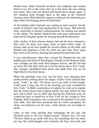floated away. Betty Cantwell sat down very suddenly and seemed
about to cry, but as the canoe shot up to the shore she was smiling
once more. They took her aboard and started down stream again. A
few hundred yards brought them to the edge of the Cantwell
clearing, where Bob hailed the negroes working in the field and gave
them orders for bringing down the dead buck.
At the landing John Cantwell was waiting in some anxiety, for the
sound of Jeremy's shot had reached him at the house. Bob told the
story, somewhat to Jeremy's embarrassment, for nothing was spared
in the telling. The Quaker thanked him with great earnestness and
reproved his daughter gently for straying beyond the plantation.
After another of those famous dinners Job and the boys returned to
their craft, for there were many miles to make before night. As
Jeremy took up the bow paddle he waved to Betty on the bank, and
thrilled with happiness at the shy smile she gave him. Once again
they were in the current, shooting downstream toward tidewater.
It was mid-afternoon when they crossed the Brandywine bar and
paddled past the docks of Wilmington. Outside in the Delaware there
was a choppy sea that made their progress slower, and the sun had
set when the slim little craft ran in for the beach above New Castle.
The voyagers shouldered their packs and made their way up the
High Street to the brick house.
When the greetings were over and the boys were changing their
clothes before coming down for supper, Clarke Curtis entered their
room. "Lads," he said, "I'd advise you to go early to bed tonight.
You'll need a long rest, for in the morning you start overland for
New York." At Bob's exclamation of surprise he went on to explain
that the Indian Queen had weighed anchor two days before for that
port, and as there was no other ship leaving the Delaware soon, he
wished the boys to board her at New York for the voyage to New
England. Both youngsters were overjoyed at the prospect of an early
start. Bob, who had been promised that he could accompany his
chum, was hilarious over the news, while Jeremy was too happy to
speak.
Later, as they were packing their belongings for the trip, Job
Howland came in. He, too, looked excited. "Jeremy, boy," he said,
"I'd have liked to go north with you, but something else has come
my way. Mr. Curtis bought a new schooner, the Tiger, last week, and
 
