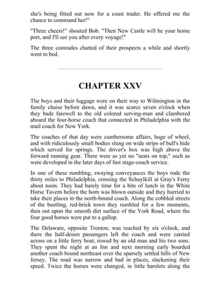 she's being fitted out now for a coast trader. He offered me the
chance to command her!"
"Three cheers!" shouted Bob. "Then New Castle will be your home
port, and I'll see you after every voyage!"
The three comrades chatted of their prospects a while and shortly
went to bed.
CHAPTER XXV
The boys and their luggage were on their way to Wilmington in the
family chaise before dawn, and it was scarce seven o'clock when
they bade farewell to the old colored serving-man and clambered
aboard the four-horse coach that connected in Philadelphia with the
mail coach for New York.
The coaches of that day were cumbersome affairs, huge of wheel,
and with ridiculously small bodies slung on wide strips of bull's hide
which served for springs. The driver's box was high above the
forward running gear. There were as yet no "seats on top," such as
were developed in the later days of fast stage-coach service.
In one of these rumbling, swaying conveyances the boys rode the
thirty miles to Philadelphia, crossing the Schuylkill at Gray's Ferry
about noon. They had barely time for a bite of lunch in the White
Horse Tavern before the horn was blown outside and they hurried to
take their places in the north-bound coach. Along the cobbled streets
of the bustling, red-brick town they rumbled for a few moments,
then out upon the smooth dirt surface of the York Road, where the
four good horses were put to a gallop.
The Delaware, opposite Trenton, was reached by six o'clock, and
there the half-dozen passengers left the coach and were carried
across on a little ferry boat, rowed by an old man and his two sons.
They spent the night at an Inn and next morning early boarded
another coach bound northeast over the sparsely settled hills of New
Jersey. The road was narrow and bad in places, slackening their
speed. Twice the horses were changed, in little hamlets along the
 