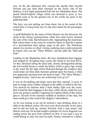 way. In the late afternoon they crossed the marshy flats beyond
Newark and just after dusk emerged on the Jersey side of the
Hudson. A few lights glimmered from the low Manhattan shore. The
quaint Dutch-English village which was destined to grow in two
hundred years to be the greatest city in the world, lay quiet in the
gathering dark.
The ferry was just pulling out from shore, but at the sound of the
coach horn it swung back into its slip and waited for the passengers
to board.
A gruff Hollander by the name of Peter Houter was the ferryman. He
stood at the clumsy steering-beam, while four stout rowers manned
the oars of his wide, flat-bottomed craft. Approaching the steersman,
Bob asked where in the town he would be likely to find the Captain
of a merchantman then taking cargo in the port. The Dutchman
named two taverns at which visiting seafaring men could commonly
be found. One was the "Three Whales" and the other the "Bull and
Fish."
Landing on the Manhattan shore, the boys shouldered their luggage
and trudged by ill-lighted lanes across the island to the East River.
As they advanced along the dock-side, Jeremy distinguished among
the low-roofed houses a small inn before which a great sign swung
in the wind. By the light which flickered through the windows they
could make out three dark monsters painted upon the board, a white
tree apparently growing from the head of each. "The Three Whales,"
laughed Jeremy, "and every one a-blowing! Let's go in!"
It was an ill-smelling and dingy room that they entered. A score of
men in rough sailor clothes lounged at the tables or lolled at the bar.
Two pierced tin lanterns shed a faint smoky light over the scene.
Bob waited by their baggage at the door, while Jeremy made his way
from one group to another, inquiring for Captain Ghent of the Indian
Queen. Several of the mariners nodded at mention of the ship, but
none could give him word of the skipper's whereabouts.
As he was turning to go out he noticed a man drinking alone at a
table in the darkest corner. His eyes were fixed moodily on his glass
and he did not look up. Jeremy shivered, took a step nearer, and
almost cried out, for he had caught a glimpse of a livid, diagonal scar
cutting across the nose from eyebrow to chin. It was such a scar as
could belong to only one man on earth. Jeremy retreated to a darker
 