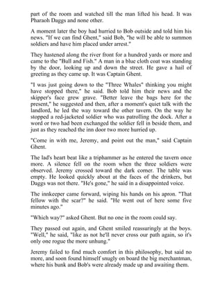 part of the room and watched till the man lifted his head. It was
Pharaoh Daggs and none other.
A moment later the boy had hurried to Bob outside and told him his
news. "If we can find Ghent," said Bob, "he will be able to summon
soldiers and have him placed under arrest."
They hastened along the river front for a hundred yards or more and
came to the "Bull and Fish." A man in a blue cloth coat was standing
by the door, looking up and down the street. He gave a hail of
greeting as they came up. It was Captain Ghent.
"I was just going down to the "Three Whales" thinking you might
have stopped there," he said. Bob told him their news and the
skipper's face grew grave. "Better leave the bags here for the
present," he suggested and then, after a moment's quiet talk with the
landlord, he led the way toward the other tavern. On the way he
stopped a red-jacketed soldier who was patrolling the dock. After a
word or two had been exchanged the soldier fell in beside them, and
just as they reached the inn door two more hurried up.
"Come in with me, Jeremy, and point out the man," said Captain
Ghent.
The lad's heart beat like a triphammer as he entered the tavern once
more. A silence fell on the room when the three soldiers were
observed. Jeremy crossed toward the dark corner. The table was
empty. He looked quickly about at the faces of the drinkers, but
Daggs was not there. "He's gone," he said in a disappointed voice.
The innkeeper came forward, wiping his hands on his apron. "That
fellow with the scar?" he said. "He went out of here some five
minutes ago."
"Which way?" asked Ghent. But no one in the room could say.
They passed out again, and Ghent smiled reassuringly at the boys.
"Well," he said, "like as not he'll never cross our path again, so it's
only one rogue the more unhung."
Jeremy failed to find much comfort in this philosophy, but said no
more, and soon found himself snugly on board the big merchantman,
where his bunk and Bob's were already made up and awaiting them.
 