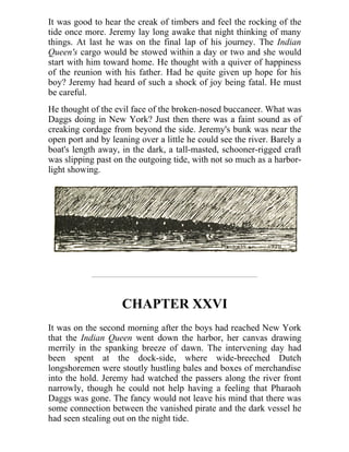 It was good to hear the creak of timbers and feel the rocking of the
tide once more. Jeremy lay long awake that night thinking of many
things. At last he was on the final lap of his journey. The Indian
Queen's cargo would be stowed within a day or two and she would
start with him toward home. He thought with a quiver of happiness
of the reunion with his father. Had he quite given up hope for his
boy? Jeremy had heard of such a shock of joy being fatal. He must
be careful.
He thought of the evil face of the broken-nosed buccaneer. What was
Daggs doing in New York? Just then there was a faint sound as of
creaking cordage from beyond the side. Jeremy's bunk was near the
open port and by leaning over a little he could see the river. Barely a
boat's length away, in the dark, a tall-masted, schooner-rigged craft
was slipping past on the outgoing tide, with not so much as a harbor-
light showing.
CHAPTER XXVI
It was on the second morning after the boys had reached New York
that the Indian Queen went down the harbor, her canvas drawing
merrily in the spanking breeze of dawn. The intervening day had
been spent at the dock-side, where wide-breeched Dutch
longshoremen were stoutly hustling bales and boxes of merchandise
into the hold. Jeremy had watched the passers along the river front
narrowly, though he could not help having a feeling that Pharaoh
Daggs was gone. The fancy would not leave his mind that there was
some connection between the vanished pirate and the dark vessel he
had seen stealing out on the night tide.
 