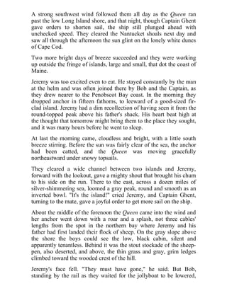 A strong southwest wind followed them all day as the Queen ran
past the low Long Island shore, and that night, though Captain Ghent
gave orders to shorten sail, the ship still plunged ahead with
unchecked speed. They cleared the Nantucket shoals next day and
saw all through the afternoon the sun glint on the lonely white dunes
of Cape Cod.
Two more bright days of breeze succeeded and they were working
up outside the fringe of islands, large and small, that dot the coast of
Maine.
Jeremy was too excited even to eat. He stayed constantly by the man
at the helm and was often joined there by Bob and the Captain, as
they drew nearer to the Penobscot Bay coast. In the morning they
dropped anchor in fifteen fathoms, to leeward of a good-sized fir-
clad island. Jeremy had a dim recollection of having seen it from the
round-topped peak above his father's shack. His heart beat high at
the thought that tomorrow might bring them to the place they sought,
and it was many hours before he went to sleep.
At last the morning came, cloudless and bright, with a little south
breeze stirring. Before the sun was fairly clear of the sea, the anchor
had been catted, and the Queen was moving gracefully
northeastward under snowy topsails.
They cleared a wide channel between two islands and Jeremy,
forward with the lookout, gave a mighty shout that brought his chum
to his side on the run. There to the east, across a dozen miles of
silver-shimmering sea, loomed a gray peak, round and smooth as an
inverted bowl. "It's the island!" cried Jeremy, and Captain Ghent,
turning to the mate, gave a joyful order to get more sail on the ship.
About the middle of the forenoon the Queen came into the wind and
her anchor went down with a roar and a splash, not three cables'
lengths from the spot in the northern bay where Jeremy and his
father had first landed their flock of sheep. On the gray slope above
the shore the boys could see the low, black cabin, silent and
apparently tenantless. Behind it was the stout stockade of the sheep-
pen, also deserted, and above, the thin grass and gray, grim ledges
climbed toward the wooded crest of the hill.
Jeremy's face fell. "They must have gone," he said. But Bob,
standing by the rail as they waited for the jollyboat to be lowered,
 