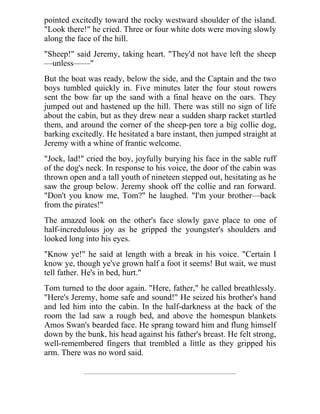 pointed excitedly toward the rocky westward shoulder of the island.
"Look there!" he cried. Three or four white dots were moving slowly
along the face of the hill.
"Sheep!" said Jeremy, taking heart. "They'd not have left the sheep
—unless——"
But the boat was ready, below the side, and the Captain and the two
boys tumbled quickly in. Five minutes later the four stout rowers
sent the bow far up the sand with a final heave on the oars. They
jumped out and hastened up the hill. There was still no sign of life
about the cabin, but as they drew near a sudden sharp racket startled
them, and around the corner of the sheep-pen tore a big collie dog,
barking excitedly. He hesitated a bare instant, then jumped straight at
Jeremy with a whine of frantic welcome.
"Jock, lad!" cried the boy, joyfully burying his face in the sable ruff
of the dog's neck. In response to his voice, the door of the cabin was
thrown open and a tall youth of nineteen stepped out, hesitating as he
saw the group below. Jeremy shook off the collie and ran forward.
"Don't you know me, Tom?" he laughed. "I'm your brother—back
from the pirates!"
The amazed look on the other's face slowly gave place to one of
half-incredulous joy as he gripped the youngster's shoulders and
looked long into his eyes.
"Know ye!" he said at length with a break in his voice. "Certain I
know ye, though ye've grown half a foot it seems! But wait, we must
tell father. He's in bed, hurt."
Tom turned to the door again. "Here, father," he called breathlessly.
"Here's Jeremy, home safe and sound!" He seized his brother's hand
and led him into the cabin. In the half-darkness at the back of the
room the lad saw a rough bed, and above the homespun blankets
Amos Swan's bearded face. He sprang toward him and flung himself
down by the bunk, his head against his father's breast. He felt strong,
well-remembered fingers that trembled a little as they gripped his
arm. There was no word said.
 