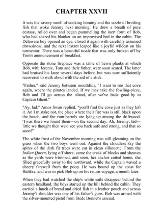 CHAPTER XXVII
It was the savory smell of cooking hominy and the sizzle of broiling
fish that woke Jeremy next morning. He drew a breath of pure
ecstasy, rolled over and began pummelling the inert form of Bob,
who had shared his blanket on an improvised bed in the cabin. The
Delaware boy opened an eye, closed it again with carefully assumed
drowsiness, and the next instant leaped like a joyful wildcat on his
tormentor. There was a beautiful tussle that was only broken off by
Tom's announcement of breakfast.
Opposite the stone fireplace was a table of hewn planks at which
Bob, with Jeremy, Tom and their father, were soon seated. The latter
had bruised his knee several days before, but was now sufficiently
recovered to walk about with the aid of a stick.
"Father," said Jeremy between mouthfuls, "I want to see that cove
again, where the pirates landed. If we may take the fowling-piece,
Bob and I'll go across the island, after we've bade good-by to
Captain Ghent."
"Ay, lad," Amos Swan replied, "you'll find the cove just as they left
it. An I mistake not, the place where their fire was is still black upon
the beach, and the rum-barrels are lying up among the driftwood.
'Twas there we found them—on the second day. Ah, Jeremy, lad—
little we thought then we'd see you back safe and strong, and that so
soon!"
The white frost of the November morning was still gleaming on the
grass when the two boys went out. Against the cloudless sky the
spires of the dark fir trees were cut in clean silhouette. From the
Indian Queen, lying off shore, came the creak of blocks and sheaves
as the yards were trimmed, and soon, her anchor catted home, she
filled gracefully away to the northward, while the Captain waved a
cheery farewell from the poop. He was bound up the coast for
Halifax, and was to pick Bob up on his return voyage, a month later.
When they had watched the ship's white sails disappear behind the
eastern headland, the boys started up the hill behind the cabin. They
carried a lunch of bread and dried fish in a leather pouch and across
Jeremy's shoulder was one of his father's guns. Bob was armed with
the silver-mounted pistol from Stede Bonnet's arsenal.
 