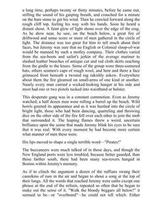a long time, perhaps twenty or thirty minutes, before he came out,
stifling the sound of his gasping breath, and crouched for a minute
on the bare stone to get his wind. Then he crawled forward along the
rough cliff top, feeling his way with his hands. Soon he heard a
distant shout. A faint glow of light shone over the edge of the crag.
As he drew near, he saw, on the beach below, a great fire of
driftwood and some score or more of men gathered in the circle of
light. The distance was too great for him to tell much about their
faces, but Jeremy was sure that no English or Colonial sloop-of-war
would be manned by such a motley company. Their clothes varied
from the sea-boots and sailor's jerkin of the average mariner to
slashed leather breeches of antique cut and red cloth skirts reaching
from the girdle to the knees. Some of the group wore three-cornered
hats, others seamen's caps of rough wool, and here and there a face
grimaced from beneath a twisted rag rakishly askew. Everywhere
about them the fire gleamed on small-arms of one kind or another.
Nearly every man carried a wicked-looking hanger at his side and
most had one or two pistols tucked into waistband or holster.
This desperate gang was in a constant commotion. Even as Jeremy
watched, a half dozen men were rolling a barrel up the beach. Wild
howls greeted its appearance and as it was hustled into the circle of
bright light, those who had been dancing, quarreling and throwing
dice on the other side of the fire fell over each other to join the mob
that surrounded it. The leaping flames threw a weird, uncertain
brilliance upon the scene that made Jeremy blink his eyes to be sure
that it was real. With every moment he had become more certain
what manner of men these were.
His lips moved to shape a single terrible word—"Pirates!"
The buccaneers were much talked of in those days, and though the
New England ports were less troubled, because better guarded, than
those farther south, there had been many sea-rovers hanged in
Boston within Jeremy's memory.
As if to clinch the argument a dozen of the ruffians swung their
cannikins of rum in the air and began to shout a song at the top of
their lungs. All the words that reached Jeremy were oaths except one
phrase at the end of the refrain, repeated so often that he began to
make out the sense of it. "Walk the bloody beggars all below!" it
seemed to be—or "overboard"—he could not tell which. Either
 