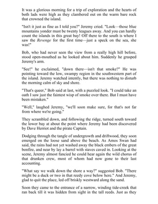 It was a glorious morning for a trip of exploration and the hearts of
both lads were high as they clambered out on the warm bare rock
that crowned the island.
"Isn't it just as fine as I told you?" Jeremy cried. "Look—those blue
mountains yonder must be twenty leagues away. And you can hardly
count the islands in this great bay! Off there to the south is where I
saw the Revenge for the first time—just a speck on the sea, she
was!"
Bob, who had never seen the view from a really high hill before,
stood open-mouthed as he looked about him. Suddenly he grasped
Jeremy's arm.
"See!" he exclaimed, "down there—isn't that smoke?" He was
pointing toward the low, swampy region in the southwestern part of
the island. Jeremy watched intently, but there was nothing to disturb
the morning calm of sky and shore.
"That's queer," Bob said at last, with a puzzled look. "I could take an
oath I saw just the faintest wisp of smoke over there. But I must have
been mistaken."
"Well," laughed Jeremy, "we'll soon make sure, for that's not far
from where we're going."
They scrambled down, and following the ridge, turned south toward
the lower bay at about the point where Jeremy had been discovered
by Dave Herriot and the pirate Captain.
Dodging through the tangle of undergrowth and driftwood, they soon
emerged on the loose sand above the beach. As Amos Swan had
said, the rains had not yet washed away the black embers of the great
bonfire, and near by lay a barrel with staves caved in. Looking at the
scene, Jeremy almost fancied he could hear again the wild chorus of
that drunken crew, most of whom had now gone to their last
accounting.
"What say we walk down the shore a way?" suggested Bob. "There
might be a duck or two in that reedy cove below here." And Jeremy,
glad to quit the place, led off briskly westward along the sand.
Soon they came to the entrance of a narrow, winding tide-creek that
ran back till it was hidden from sight in the tall reeds. Just as they
 