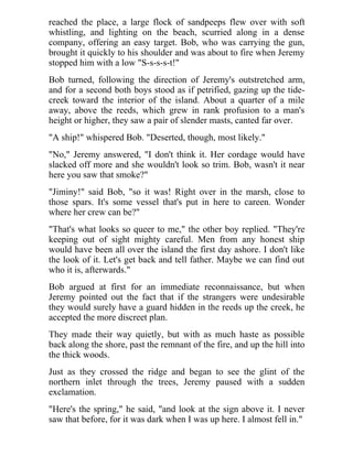 reached the place, a large flock of sandpeeps flew over with soft
whistling, and lighting on the beach, scurried along in a dense
company, offering an easy target. Bob, who was carrying the gun,
brought it quickly to his shoulder and was about to fire when Jeremy
stopped him with a low "S-s-s-s-t!"
Bob turned, following the direction of Jeremy's outstretched arm,
and for a second both boys stood as if petrified, gazing up the tide-
creek toward the interior of the island. About a quarter of a mile
away, above the reeds, which grew in rank profusion to a man's
height or higher, they saw a pair of slender masts, canted far over.
"A ship!" whispered Bob. "Deserted, though, most likely."
"No," Jeremy answered, "I don't think it. Her cordage would have
slacked off more and she wouldn't look so trim. Bob, wasn't it near
here you saw that smoke?"
"Jiminy!" said Bob, "so it was! Right over in the marsh, close to
those spars. It's some vessel that's put in here to careen. Wonder
where her crew can be?"
"That's what looks so queer to me," the other boy replied. "They're
keeping out of sight mighty careful. Men from any honest ship
would have been all over the island the first day ashore. I don't like
the look of it. Let's get back and tell father. Maybe we can find out
who it is, afterwards."
Bob argued at first for an immediate reconnaissance, but when
Jeremy pointed out the fact that if the strangers were undesirable
they would surely have a guard hidden in the reeds up the creek, he
accepted the more discreet plan.
They made their way quietly, but with as much haste as possible
back along the shore, past the remnant of the fire, and up the hill into
the thick woods.
Just as they crossed the ridge and began to see the glint of the
northern inlet through the trees, Jeremy paused with a sudden
exclamation.
"Here's the spring," he said, "and look at the sign above it. I never
saw that before, for it was dark when I was up here. I almost fell in."
 