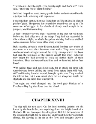 "Twenty-six—twenty-eight—yes, twenty-eight and that's all!" Tom
said. "There are two of them missing!"
Jock had limped on some twenty yards further and now stood beside
a juniper bush, shivering with eagerness.
Following him thither, the boys found him sniffing at a blood-soaked
patch of grass. The ground for several feet around was cut up as if in
some sort of struggle. A few shreds of bloody wool, caught in the
junipers, told their own story.
A man—probably several men—had been on the spot not two hours
before and had killed two of the sheep. They had not succeeded in
this without a fight, in which the gallant old dog had been stabbed
with a seaman's dirk or some other sharp weapon.
Bob, scouting onward a short distance, found the deep boot-tracks of
two men in a wet place between some rocks. They were headed
south-eastward—straight toward the reedy swamp where the boys
had seen the top-masts of the strange vessel! The crew—whoever
they might be—had decided to leave no further doubt of their
intentions. They had opened hostilities and to them had fallen first
blood.
With serious faces and guns held ready for an attack the three lads
turned toward home, driving the scared flock before them. Old Jock,
stiff and limping from his wound, brought up the rear. They reached
the inlet at last, but it was sunset when the last sheep was inside the
stockade and the cabin door was barred.
That night the wind changed, and the cold gray blanket of a
Penobscot Bay fog shut down over the island.
CHAPTER XXVIII
The fog held for two days. On the third morning Jeremy, on his
knees by the hearth fire, was squinting down the bright barrel of a
flintlock. He had been quiet for a long time. Bob felt the tenseness of
the situation himself, but he could not understand the other's absolute
silence. He scowled as he sat on the floor, and savagely drove a
 