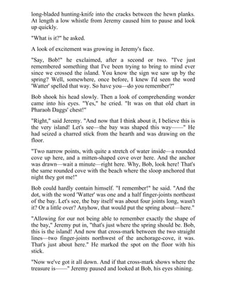 long-bladed hunting-knife into the cracks between the hewn planks.
At length a low whistle from Jeremy caused him to pause and look
up quickly.
"What is it?" he asked.
A look of excitement was growing in Jeremy's face.
"Say, Bob!" he exclaimed, after a second or two. "I've just
remembered something that I've been trying to bring to mind ever
since we crossed the island. You know the sign we saw up by the
spring? Well, somewhere, once before, I knew I'd seen the word
'Watter' spelled that way. So have you—do you remember?"
Bob shook his head slowly. Then a look of comprehending wonder
came into his eyes. "Yes," he cried. "It was on that old chart in
Pharaoh Daggs' chest!"
"Right," said Jeremy. "And now that I think about it, I believe this is
the very island! Let's see—the bay was shaped this way——" He
had seized a charred stick from the hearth and was drawing on the
floor.
"Two narrow points, with quite a stretch of water inside—a rounded
cove up here, and a mitten-shaped cove over here. And the anchor
was drawn—wait a minute—right here. Why, Bob, look here! That's
the same rounded cove with the beach where the sloop anchored that
night they got me!"
Bob could hardly contain himself. "I remember!" he said. "And the
dot, with the word 'Watter' was one and a half finger-joints northeast
of the bay. Let's see, the bay itself was about four joints long, wasn't
it? Or a little over? Anyhow, that would put the spring about—here."
"Allowing for our not being able to remember exactly the shape of
the bay," Jeremy put in, "that's just where the spring should be. Bob,
this is the island! And now that cross-mark between the two straight
lines—two finger-joints northwest of the anchorage-cove, it was.
That's just about here." He marked the spot on the floor with his
stick.
"Now we've got it all down. And if that cross-mark shows where the
treasure is——" Jeremy paused and looked at Bob, his eyes shining.
 