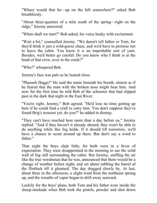 "Where would that be—up on the hill somewhere?" asked Bob
breathlessly.
"About three-quarters of a mile south of the spring—right on the
ridge," Jeremy answered.
"When shall we start?" Bob asked, his voice husky with excitement.
"Wait a bit," counselled Jeremy. "We daren't tell father or Tom, for
they'd think it just a wild-goose chase, and we'd have to promise not
to leave the cabin. You know it is an improbable sort of yarn.
Besides, we'd better go careful. Do you know who I think is at the
head of that crew, over in the creek?"
"Who?" whispered Bob.
Jeremy's face was pale as he leaned close.
"Pharaoh Daggs!" He said the name beneath his breath, almost as if
he feared that the man with the broken nose might hear him. And
now for the first time he told Bob of the schooner that had slipped
past in the dark that night in the East River.
"You're right, Jeremy," Bob agreed. "He'd lose no time getting up
here if he could find a craft to carry him. You don't suppose they've
found Brig's treasure yet, do you?" he added in dismay.
"They can't have reached here more than a day before us," Jeremy
replied. "And if they haven't it already aboard, they won't be able to
do anything while this fog holds. If it should lift tomorrow, we'll
have a chance to scout around up there. But don't say a word to
father."
That night the boys slept little, for both were in a fever of
expectation. They were disappointed in the morning to see the solid
wall of fog still surrounding the cabin. But Jeremy, sniffing the air
like the true woodsman that he was, announced that there would be a
change of weather before night, and set about rubbing the barrel of
the flintlock till it gleamed. The day dragged slowly by. At last,
about three in the afternoon, a slight wind from the northeast sprang
up, and the wreaths of vapor began to drift away seaward.
Luckily for the boys' plans, both Tom and his father were inside the
sheep-stockade when Bob took the pistols, powder and shot down
 