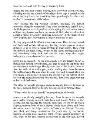 from the wall, and with Jeremy went quietly forth.
Before the mist had wholly cleared, they were well into the woods,
climbing toward the summit of the ridge. Each kept a careful watch
about, for they feared the possibility that a guard might have been set
to observe movements at the cabin.
They reached the top without incident, however, and turned
westward along the watershed. They were increasingly careful now,
for if the pirates were dependent on the spring for their water, some
of them might pass close by at any moment. Bob, who was almost as
expert a hunter as Jeremy, followed noiselessly in the track of the
New England boy, moving like a shadow from tree to tree.
So they progressed for fifteen minutes or more. Then Jeremy paused
and beckoned to Bob, whispering that they should separate a short
distance so as to cover a wider territory in their search. They went
on, Bob on the north slope, Jeremy on the south, moving cautiously
and examining every rock and tree for some blaze that might
indicate the whereabouts of the treasure.
More minutes passed. The sun was already low, and Jeremy began to
think about turning toward home. Just then he came to the brink of a
narrow chasm in the ledge. Hardly more than a cleft it was, three or
four feet wide at its widest part, and extending deep down between
the walls of rock. He was about to jump over and proceed when his
eye caught a momentary gleam in the obscurity at the bottom of the
crevice. He peered downward for a second, then stood erect, waving
to Bob with both arms.
The other boy caught his signal and came rapidly through the trees to
the spot, hurrying faster as he saw the excitement in Jeremy's face.
"What—what have you found?" he gasped under his breath.
Jeremy was already wriggling his way down between the smooth
rock walls, bracing himself with back and knees. Within a few
seconds he had reached the bottom, some ten feet below. It was a
sloping, uneven floor of earth, lighted dimly from above and from
the south, where the ledge shelved off down the hillside. The dirt
was black and damp, undisturbed for years save by the feeble
pushing of some pale, seedling plant. Jeremy groped aimlessly at
first, then, as his eyes became accustomed to the half-light, peered
 