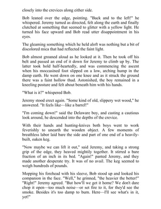 closely into the crevices along either side.
Bob leaned over the edge, pointing. "Back and to the left!" he
whispered. Jeremy turned as directed, felt along the earth and finally
clutched at something that seemed to glitter with a yellow light. He
turned his face upward and Bob read utter disappointment in his
eyes.
The gleaming something which he held aloft was nothing but a bit of
discolored mica that had reflected the faint light.
Bob almost groaned aloud as he looked at it. Then he took off his
belt and passed an end of it down for Jeremy to climb up by. The
latter took hold half-heartedly, and was commencing the ascent
when his moccasined foot slipped on a low, arching hump in the
damp earth. He went down on one knee and as it struck the ground
there was a faint hollow thud. Astonished, the boy remained in a
kneeling posture and felt about beneath him with his hands.
"What is it?" whispered Bob.
Jeremy stood erect again. "Some kind of old, slippery wet wood," he
answered. "It feels like—like a barrel!"
"I'm coming down!" said the Delaware boy, and casting a cautious
look around, he descended into the depths of the crevice.
With their hands and hunting-knives both boys went to work
feverishly to unearth the wooden object. A few moments of
breathless labor laid bare the side and part of one end of a heavily-
built, oaken keg.
"Now maybe we can lift it out," said Jeremy, and taking a strong
grip of the edge, they heaved mightily together. It stirred a bare
fraction of an inch in its bed. "Again!" panted Jeremy, and they
made another desperate try. It was of no avail. The keg seemed to
weigh hundreds of pounds.
Mopping his forehead with his sleeve, Bob stood up and looked his
companion in the face. "Well," he grinned, "the heavier the better!"
"Right!" Jeremy agreed. "But how'll we get it home? We don't dare
chop it open—too much noise—or set fire to it, for they'd see the
smoke. Besides it's too damp to burn. Here—I'll see what's in it,
yet!"
 