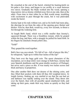 He crouched at the end of the barrel, whetted his hunting-knife on
his palm a few times, and began to cut swiftly at a crack between
two staves. Gradually the blade worked into the wood, opening a
long narrow slot as Jeremy whittled away first at one side, then at the
other. From time to time either he or Bob would stoop, trembling
with excitement to peer through the crack, but it was pitch-dark
inside the barrel.
Jeremy kept at his task without rest, and as his knife had more play,
the shavings he cut from the sides of the opening grew thicker and
thicker. First he, then Bob, would try, every few seconds, to thrust a
fist through the widening hole.
At length Bob's hand, which was a trifle smaller than Jeremy's,
squeezed through. There was a breathless instant, while he groped
within the keg, and then, with a struggle he pulled his hand forth. In
his fingers he clutched a broad yellow disc.
"Gold!"
They gasped the word together.
Bob's face was awe-struck. "It's full of 'em—full of pieces like this,"
he whispered, "right up to within four inches of the top!"
They bent over the huge gold coin. The queer characters of the
inscription, cut in deep relief, were strange to both boys. Jeremy had
seen Spanish doubloons and the great double moidores of Portugal,
but never such a piece as this. It was nearly two inches across and
thick and heavy in proportion.
One after another Bob drew out dozens of the shining coins, and
they filled their pockets with them till they felt weighted down. At
length Jeremy, looking up, was startled to see that the sun had set
and darkness was rapidly settling over the island. They threw dirt
over the barrel, then with all possible speed clambered forth, and
taking up their guns, made their way home as quietly as they had
come.
CHAPTER XXIX
 