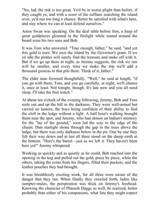 "No, lad, the risk is too great. Ye'd be in worse plight than before, if
they caught ye, and with a score of the ruffians searching the island
over, ye'd run too long a chance. Better be satisfied with what's here,
and stay where we can at least defend ourselves."
Amos Swan was speaking. On the deal table before him, a heap of
great goldpieces gleamed in the firelight while seated around the
board were his two sons and Bob.
It was Tom who answered. "True enough, father," he said, "and yet
this gold is ours. We own the island by the Governor's grant. If we
sit idle the pirates will surely find the treasure and make off with it.
But if we go up there at night, as Jeremy suggests, the risk we run
will be smaller, and every time we make the trip we'll add a
thousand guineas to that pile there. Think of it, father."
The elder man frowned thoughtfully. "Well," he said at length, "if
you go with them, Tom, and you go carefully, at night, we'll chance
it, once at least. Not tonight, though. It's late now and you all need
sleep. I'll take the first watch."
At about ten o'clock of the evening following, Jeremy, Bob and Tom
stole out and up the hill in the darkness. They were well-armed but
carried no lantern, the boys being confident of their ability to find
the cleft in the ledge without a light. A half hour's walking brought
them near the spot, and Jeremy, who had almost an Indian's memory
for the "lay of the ground," soon led the way to the edge of the
chasm. Dim starlight shone through the gap in the trees above the
ledge, but there was only darkness below in the pit. One by one they
felt their way down and at last all three stood on the damp earth at
the bottom. "Here's the barrel—just as we left it. They haven't been
here yet!" Jeremy whispered.
Working as quickly and as quietly as he could, Bob reached into the
opening in the keg and pulled out the gold, piece by piece, while the
others, taking the coins from his fingers, filled their pockets, and the
leather pouches they had brought.
It was breathlessly exciting work, for all three were aware of the
danger that they ran. When finally they crawled forth, laden like
sumpter-mules, the perspiration was thick on Jeremy's forehead.
Knowing the character of Pharaoh Daggs so well, he realized, better
probably than either of his companions, what fate they might expect
 