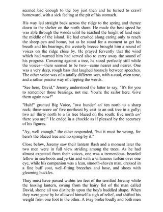seemed bad enough to the boy just then and he turned to crawl
homeward, with a sick feeling at the pit of his stomach.
His way led straight back across the ridge to the spring and thence
down to the shelter on the north shore. He made the best speed he
was able through the woods until he reached the height of land near
the middle of the island. He had crashed along caring only to reach
the sheep-pen and home, but as he stood for a moment to get his
breath and his bearings, the westerly breeze brought him a sound of
voices on the ridge close by. He prayed fervently that the wind
which had warned him had served also to carry away the sound of
his progress. Cowering against a tree, he stood perfectly still while
the voices—there seemed to be two—came nearer and nearer. One
was a very deep, rough bass that laughed hoarsely between speeches.
The other voice was of a totally different sort, with a cool, even tone,
and a rather precise way of clipping the words.
"See here, David," Jeremy understood the latter to say, "It's for you
to remember those bearings, not me. You're the sailor here. Give
them again now!"
"Huh!" grunted Big Voice, "two hunder' an' ten north to a sharp
rock; three-score an' five northeast by east to an oak tree in a gully;
two an' thirty north to a fir tree blazed on the south; five north an'
there you are!" He ended in a chuckle as if pleased by the accuracy
of his figures.
"Ay, well enough," the other responded, "but it must be wrong, for
here's the blazed tree and no spring by it."
Close below, Jeremy saw their lantern flash and a moment later the
two men were in full view striding among the trees. As he had
almost expected from their voices, one was a tremendous, bearded
fellow in sea-boots and jerkin and with a villainous turban over one
eye, while his companion was a lean, smooth-shaven man, dressed in
a fine buff coat, well-fitting breeches and hose, and shoes with
gleaming buckles.
They must have passed within ten feet of the terrified Jeremy while
the tossing lantern, swung from the hairy fist of the man called
David, shone all too distinctly upon the boy's huddled shape. When
they were gone by he allowed himself a sigh of relief, and shifted his
weight from one foot to the other. A twig broke loudly and both men
 