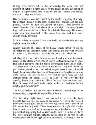 if they were discovered. So far, apparently, the pirates had not
thought of setting a night guard on the ridge. If they continued to
neglect this precaution and failed to find the treasure themselves,
three more trips would——
His calculations were interrupted by the sudden snapping of a twig.
He stopped, instantly on the alert. Behind him Tom and Bob had also
paused. Neither of them had caused the sound. It had seemed to
come from the thick bush down hill to the right. For an endlessly
long half-minute the three held their breath, listening. Then once
more something crackled, farther away this time, and in a more
southwesterly direction.
Man or animal, whatever it was that made the sounds, was moving
rapidly away from them.
Jeremy hunched the straps of his heavy pouch higher up on his
shoulder and led on again, faster than before, and hurrying forward
in Indian file, they reached the cabin without further adventure.
All through the next day they stood watch and watch at the shack,
ready for the attack which they expected to develop sooner or later.
But still it appeared that the pirates preferred to keep out of sight.
The boys had told Amos Swan of the noises they had heard the
previous night and he had listened with a grave countenance. It could
hardly have been other than one of the pirates, he thought, for he was
quite certain that except for a few rabbits, there were no wild
animals upon the island. "Still," he said, "if you were moving
quietly, there's small reason to believe the man knew you were near.
If he did know and made such a noise as that, he must have been a
mighty poor woodsman!"
The boys, anxious that nothing should prevent another trip to the
treasure-keg, accepted this logic without demur.
The following night Amos Swan decided to go with the boys
himself, leaving Tom on guard at the cabin. As before, they armed
themselves with guns, pistols and hunting-knives and ascended the
hillside in the inky dark. There were no stars in sight and a faint
breeze that came and went among the trees foreboded rain. This
prospect of impending bad weather made itself felt in the spirits of
the three treasure-hunters. Jeremy, accustomed as he was to the
woods, drew a breath of apprehension and looked scowlingly aloft as
 