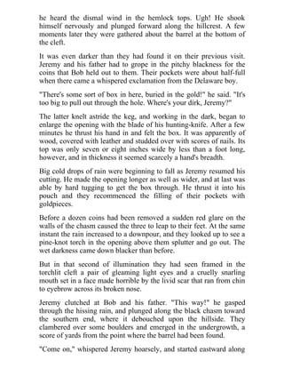 he heard the dismal wind in the hemlock tops. Ugh! He shook
himself nervously and plunged forward along the hillcrest. A few
moments later they were gathered about the barrel at the bottom of
the cleft.
It was even darker than they had found it on their previous visit.
Jeremy and his father had to grope in the pitchy blackness for the
coins that Bob held out to them. Their pockets were about half-full
when there came a whispered exclamation from the Delaware boy.
"There's some sort of box in here, buried in the gold!" he said. "It's
too big to pull out through the hole. Where's your dirk, Jeremy?"
The latter knelt astride the keg, and working in the dark, began to
enlarge the opening with the blade of his hunting-knife. After a few
minutes he thrust his hand in and felt the box. It was apparently of
wood, covered with leather and studded over with scores of nails. Its
top was only seven or eight inches wide by less than a foot long,
however, and in thickness it seemed scarcely a hand's breadth.
Big cold drops of rain were beginning to fall as Jeremy resumed his
cutting. He made the opening longer as well as wider, and at last was
able by hard tugging to get the box through. He thrust it into his
pouch and they recommenced the filling of their pockets with
goldpieces.
Before a dozen coins had been removed a sudden red glare on the
walls of the chasm caused the three to leap to their feet. At the same
instant the rain increased to a downpour, and they looked up to see a
pine-knot torch in the opening above them splutter and go out. The
wet darkness came down blacker than before.
But in that second of illumination they had seen framed in the
torchlit cleft a pair of gleaming light eyes and a cruelly snarling
mouth set in a face made horrible by the livid scar that ran from chin
to eyebrow across its broken nose.
Jeremy clutched at Bob and his father. "This way!" he gasped
through the hissing rain, and plunged along the black chasm toward
the southern end, where it debouched upon the hillside. They
clambered over some boulders and emerged in the undergrowth, a
score of yards from the point where the barrel had been found.
"Come on," whispered Jeremy hoarsely, and started eastward along
 