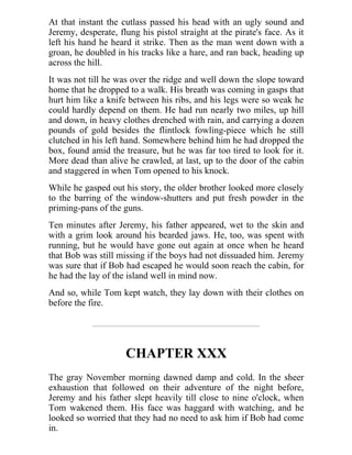 At that instant the cutlass passed his head with an ugly sound and
Jeremy, desperate, flung his pistol straight at the pirate's face. As it
left his hand he heard it strike. Then as the man went down with a
groan, he doubled in his tracks like a hare, and ran back, heading up
across the hill.
It was not till he was over the ridge and well down the slope toward
home that he dropped to a walk. His breath was coming in gasps that
hurt him like a knife between his ribs, and his legs were so weak he
could hardly depend on them. He had run nearly two miles, up hill
and down, in heavy clothes drenched with rain, and carrying a dozen
pounds of gold besides the flintlock fowling-piece which he still
clutched in his left hand. Somewhere behind him he had dropped the
box, found amid the treasure, but he was far too tired to look for it.
More dead than alive he crawled, at last, up to the door of the cabin
and staggered in when Tom opened to his knock.
While he gasped out his story, the older brother looked more closely
to the barring of the window-shutters and put fresh powder in the
priming-pans of the guns.
Ten minutes after Jeremy, his father appeared, wet to the skin and
with a grim look around his bearded jaws. He, too, was spent with
running, but he would have gone out again at once when he heard
that Bob was still missing if the boys had not dissuaded him. Jeremy
was sure that if Bob had escaped he would soon reach the cabin, for
he had the lay of the island well in mind now.
And so, while Tom kept watch, they lay down with their clothes on
before the fire.
CHAPTER XXX
The gray November morning dawned damp and cold. In the sheer
exhaustion that followed on their adventure of the night before,
Jeremy and his father slept heavily till close to nine o'clock, when
Tom wakened them. His face was haggard with watching, and he
looked so worried that they had no need to ask him if Bob had come
in.
 