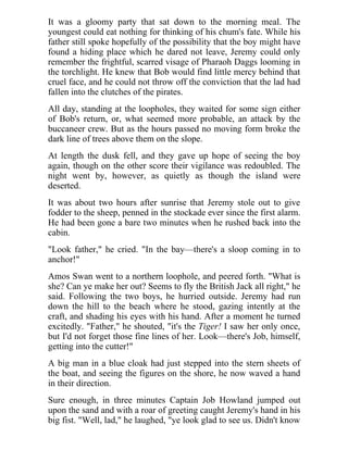 It was a gloomy party that sat down to the morning meal. The
youngest could eat nothing for thinking of his chum's fate. While his
father still spoke hopefully of the possibility that the boy might have
found a hiding place which he dared not leave, Jeremy could only
remember the frightful, scarred visage of Pharaoh Daggs looming in
the torchlight. He knew that Bob would find little mercy behind that
cruel face, and he could not throw off the conviction that the lad had
fallen into the clutches of the pirates.
All day, standing at the loopholes, they waited for some sign either
of Bob's return, or, what seemed more probable, an attack by the
buccaneer crew. But as the hours passed no moving form broke the
dark line of trees above them on the slope.
At length the dusk fell, and they gave up hope of seeing the boy
again, though on the other score their vigilance was redoubled. The
night went by, however, as quietly as though the island were
deserted.
It was about two hours after sunrise that Jeremy stole out to give
fodder to the sheep, penned in the stockade ever since the first alarm.
He had been gone a bare two minutes when he rushed back into the
cabin.
"Look father," he cried. "In the bay—there's a sloop coming in to
anchor!"
Amos Swan went to a northern loophole, and peered forth. "What is
she? Can ye make her out? Seems to fly the British Jack all right," he
said. Following the two boys, he hurried outside. Jeremy had run
down the hill to the beach where he stood, gazing intently at the
craft, and shading his eyes with his hand. After a moment he turned
excitedly. "Father," he shouted, "it's the Tiger! I saw her only once,
but I'd not forget those fine lines of her. Look—there's Job, himself,
getting into the cutter!"
A big man in a blue cloak had just stepped into the stern sheets of
the boat, and seeing the figures on the shore, he now waved a hand
in their direction.
Sure enough, in three minutes Captain Job Howland jumped out
upon the sand and with a roar of greeting caught Jeremy's hand in his
big fist. "Well, lad," he laughed, "ye look glad to see us. Didn't know
 