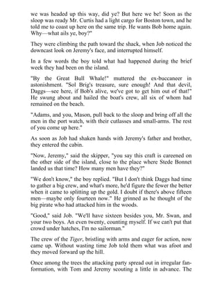 we was headed up this way, did ye? But here we be! Soon as the
sloop was ready Mr. Curtis had a light cargo for Boston town, and he
told me to coast up here on the same trip. He wants Bob home again.
Why—what ails ye, boy?"
They were climbing the path toward the shack, when Job noticed the
downcast look on Jeremy's face, and interrupted himself.
In a few words the boy told what had happened during the brief
week they had been on the island.
"By the Great Bull Whale!" muttered the ex-buccaneer in
astonishment. "Sol Brig's treasure, sure enough! And that devil,
Daggs—see here, if Bob's alive, we've got to get him out of that!"
He swung about and hailed the boat's crew, all six of whom had
remained on the beach.
"Adams, and you, Mason, pull back to the sloop and bring off all the
men in the port watch, with their cutlasses and small-arms. The rest
of you come up here."
As soon as Job had shaken hands with Jeremy's father and brother,
they entered the cabin.
"Now, Jeremy," said the skipper, "you say this craft is careened on
the other side of the island, close to the place where Stede Bonnet
landed us that time? How many men have they?"
"We don't know," the boy replied. "But I don't think Daggs had time
to gather a big crew, and what's more, he'd figure the fewer the better
when it came to splitting up the gold. I doubt if there's above fifteen
men—maybe only fourteen now." He grinned as he thought of the
big pirate who had attacked him in the woods.
"Good," said Job. "We'll have sixteen besides you, Mr. Swan, and
your two boys. An even twenty, counting myself. If we can't put that
crowd under hatches, I'm no sailorman."
The crew of the Tiger, bristling with arms and eager for action, now
came up. Without wasting time Job told them what was afoot and
they moved forward up the hill.
Once among the trees the attacking party spread out in irregular fan-
formation, with Tom and Jeremy scouting a little in advance. The
 