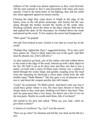 stillness of the woods was almost oppressive as they went forward.
All the men seemed to feel it and proceeded with more and more
caution. Used to the hurly-burly of sea-fighting, they did not relish
this silent approach against an unseen enemy.
Clearing the ridge they came down at length to the edge of the
beach, close to the old pirate anchorage, and Jeremy led the way
along through the bushes toward the mouth of the reedy inlet.
Working carefully down the shore to the place whence Bob and he
had sighted the spars of the buccaneer, he climbed above the reeds
and peered up the creek. To his surprise the masts had disappeared.
"She's gone!" he gasped.
Job and Tom looked in turn. Certain it was that no vessel lay in the
creek!
"Perhaps they sighted the Tiger," suggested Jeremy. "If so, they can't
have gotten far. They've likely taken the rest of the gold. And Bob
must be aboard, too, if he's still alive."
As they turned to go back, one of the sailors who had walked down
to the reeds at the edge of the creek, hurried up with a dark object in
his fist. He held it out as he drew near and they saw that it was a
pistol, covered with a mass of black mud, Jeremy saw a gleam of
metal through the sticky lump, and quickly scraping away the mud
from the mounting he disclosed a silver plate which bore the still
terrible name "Stede Bonnet." The boy gave a cry of pleasure as he
saw it, and thrust the weapon quickly into Job's hands.
"Look!" he exclaimed. "It's Bob's pistol. And there's only one way it
could have gotten where it was. He must have thrown it from the
sloop's deck as they went past, thinking we'd find it. See here! They
can't be gone more than a few hours, for there's not a bit of rust on
the iron parts. Maybe we could catch them, Job, if we hurry!"
Job turned to his men and called, "What say you, lads—shall we
give them a chase?"
A chorus of vociferous "Ay, Ay's" was the answer.
"Here we go, then!" he shouted, and led the way back up the hill at a
trot.
 