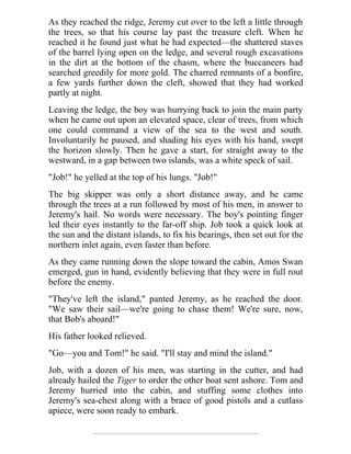 As they reached the ridge, Jeremy cut over to the left a little through
the trees, so that his course lay past the treasure cleft. When he
reached it he found just what he had expected—the shattered staves
of the barrel lying open on the ledge, and several rough excavations
in the dirt at the bottom of the chasm, where the buccaneers had
searched greedily for more gold. The charred remnants of a bonfire,
a few yards further down the cleft, showed that they had worked
partly at night.
Leaving the ledge, the boy was hurrying back to join the main party
when he came out upon an elevated space, clear of trees, from which
one could command a view of the sea to the west and south.
Involuntarily he paused, and shading his eyes with his hand, swept
the horizon slowly. Then he gave a start, for straight away to the
westward, in a gap between two islands, was a white speck of sail.
"Job!" he yelled at the top of his lungs. "Job!"
The big skipper was only a short distance away, and he came
through the trees at a run followed by most of his men, in answer to
Jeremy's hail. No words were necessary. The boy's pointing finger
led their eyes instantly to the far-off ship. Job took a quick look at
the sun and the distant islands, to fix his bearings, then set out for the
northern inlet again, even faster than before.
As they came running down the slope toward the cabin, Amos Swan
emerged, gun in hand, evidently believing that they were in full rout
before the enemy.
"They've left the island," panted Jeremy, as he reached the door.
"We saw their sail—we're going to chase them! We're sure, now,
that Bob's aboard!"
His father looked relieved.
"Go—you and Tom!" he said. "I'll stay and mind the island."
Job, with a dozen of his men, was starting in the cutter, and had
already hailed the Tiger to order the other boat sent ashore. Tom and
Jeremy hurried into the cabin, and stuffing some clothes into
Jeremy's sea-chest along with a brace of good pistols and a cutlass
apiece, were soon ready to embark.
 