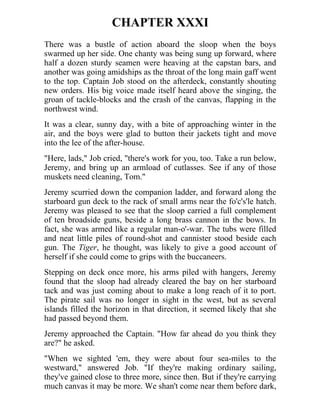 CHAPTER XXXI
There was a bustle of action aboard the sloop when the boys
swarmed up her side. One chanty was being sung up forward, where
half a dozen sturdy seamen were heaving at the capstan bars, and
another was going amidships as the throat of the long main gaff went
to the top. Captain Job stood on the afterdeck, constantly shouting
new orders. His big voice made itself heard above the singing, the
groan of tackle-blocks and the crash of the canvas, flapping in the
northwest wind.
It was a clear, sunny day, with a bite of approaching winter in the
air, and the boys were glad to button their jackets tight and move
into the lee of the after-house.
"Here, lads," Job cried, "there's work for you, too. Take a run below,
Jeremy, and bring up an armload of cutlasses. See if any of those
muskets need cleaning, Tom."
Jeremy scurried down the companion ladder, and forward along the
starboard gun deck to the rack of small arms near the fo'c's'le hatch.
Jeremy was pleased to see that the sloop carried a full complement
of ten broadside guns, beside a long brass cannon in the bows. In
fact, she was armed like a regular man-o'-war. The tubs were filled
and neat little piles of round-shot and cannister stood beside each
gun. The Tiger, he thought, was likely to give a good account of
herself if she could come to grips with the buccaneers.
Stepping on deck once more, his arms piled with hangers, Jeremy
found that the sloop had already cleared the bay on her starboard
tack and was just coming about to make a long reach of it to port.
The pirate sail was no longer in sight in the west, but as several
islands filled the horizon in that direction, it seemed likely that she
had passed beyond them.
Jeremy approached the Captain. "How far ahead do you think they
are?" he asked.
"When we sighted 'em, they were about four sea-miles to the
westward," answered Job. "If they're making ordinary sailing,
they've gained close to three more, since then. But if they're carrying
much canvas it may be more. We shan't come near them before dark,
 