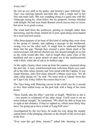 at any rate."
He cast an eye aloft as he spoke, and Jeremy's gaze followed. The
Tiger was carrying topsails and both jibs, with a single reef in her
fore and main sails. She was scudding along at a great rate with the
whitecaps racing by, close below the lee gunports. Jeremy whistled
with delight. He had seen Stede Bonnet crowd canvas once or twice,
but never in so good a cause.
The wind held from the northwest, gaining in strength rather than
decreasing, and the sloop, heeled far to port, sped along close-hauled
on a west-sou'west course.
After three-quarters of an hour of this kind of sailing they were close
to the group of islands, and sighting a passage to the northward,
swung over on the other tack. A rough beat to starboard brought
them into the gap. Though they crossed a grim, black shoal at the
narrowest part, Job did not shorten sail, but steered straight on as fast
as the wind would take him. And at length they came clear of the
headland and saw a great stretch of open sea to the southwestward
with a faint, white dot of sail at its farthest edge.
At the sight a hearty cheer went up from the seamen, clustered along
the port rail. A lean, wind-browned man with keen black eyes came
aft to the tiller where Jeremy and Tom stood with the Captain. It was
Isaiah Hawkes, Job's first mate, himself a Maine coast man. "It's all
clear sailin' ahead, sir," he said. "No more reefs or islands 'twixt this
an' Cape Cod, if they follow the course they're on."
The Tiger hung with fluttering canvas in the wind's eye for a second
or two, then settled away on the port tack with a bang of her main
boom.
"Here, Isaiah, take the tiller," said Job, at length. "Hold her as she is
—two points to windward of the other sloop. You'll want to set an
extra lookout tonight," he continued. "We shan't be able to keep 'em
in sight at this distance, if they've sighted us, which most likely they
have. I'm going up to have a look at 'Long Poll' now."
Accompanied by the two boys, he made his way along the steeply
canted deck of the plunging schooner to the breach of the swivel-gun
at the bow.
"Ever seen this gal afore, Jeremy?" asked Job, shouting to make
 