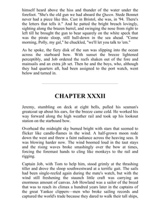himself heard above the hiss and thunder of the water under the
forefoot. "She's the old gun we had aboard the Queen. Stede Bonnet
never had a piece like this. Cast in Bristol, she was, in '94. There's
the letters that tells it." And he patted the bright breach lovingly,
sighting along the brazen barrel, and swinging the nose from right to
left till he brought the gun to bear squarely on the white speck that
was the pirate sloop, still hull-down in the sea ahead. "Come
morning, Polly, my gal," he chuckled, "we'll let you talk to 'em."
As he spoke, the fiery disk of the sun was slipping into the ocean
across the starboard bow. With sunset the breeze lightened
perceptibly, and Job ordered the reefs shaken out of the fore and
mainsails and an extra jib set. Then he and the boys, who, although
they had quarters aft, had been assigned to the port watch, went
below and turned in.
CHAPTER XXXII
Jeremy, stumbling on deck at eight bells, pulled his seaman's
greatcoat up about his ears, for the breeze came cold. He worked his
way forward along the high weather rail and took up his lookout
station on the starboard bow.
Overhead the midnight sky burned bright with stars that seemed to
flicker like candle-flames in the wind. A half-grown moon rode
down the west and threw a faint radiance across the heaving seas. It
was blowing harder now. The wind boomed loud in the taut stays
and the rising waves broke smashingly over the bow at times,
forcing the foremast hands to cling like monkeys to the rail and
rigging.
Captain Job, with Tom to help him, stood grimly at the thrashing
tiller and drove the sloop southwestward at a terrific gait. The sails
had been single-reefed again during the mate's watch, but with the
wind still freshening the staunch little craft was carrying an
enormous amount of canvas. Job Howland was a sailor of the breed
that was to reach its climax a hundred years later in the captains of
the great Yankee clippers—men who broke sailing records and
captured the world's trade because they dared to walk their tall ships,
 