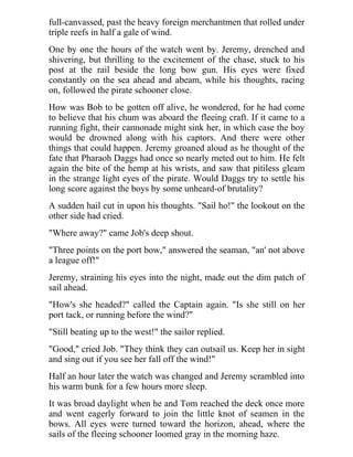 full-canvassed, past the heavy foreign merchantmen that rolled under
triple reefs in half a gale of wind.
One by one the hours of the watch went by. Jeremy, drenched and
shivering, but thrilling to the excitement of the chase, stuck to his
post at the rail beside the long bow gun. His eyes were fixed
constantly on the sea ahead and abeam, while his thoughts, racing
on, followed the pirate schooner close.
How was Bob to be gotten off alive, he wondered, for he had come
to believe that his chum was aboard the fleeing craft. If it came to a
running fight, their cannonade might sink her, in which case the boy
would be drowned along with his captors. And there were other
things that could happen. Jeremy groaned aloud as he thought of the
fate that Pharaoh Daggs had once so nearly meted out to him. He felt
again the bite of the hemp at his wrists, and saw that pitiless gleam
in the strange light eyes of the pirate. Would Daggs try to settle his
long score against the boys by some unheard-of brutality?
A sudden hail cut in upon his thoughts. "Sail ho!" the lookout on the
other side had cried.
"Where away?" came Job's deep shout.
"Three points on the port bow," answered the seaman, "an' not above
a league off!"
Jeremy, straining his eyes into the night, made out the dim patch of
sail ahead.
"How's she headed?" called the Captain again. "Is she still on her
port tack, or running before the wind?"
"Still beating up to the west!" the sailor replied.
"Good," cried Job. "They think they can outsail us. Keep her in sight
and sing out if you see her fall off the wind!"
Half an hour later the watch was changed and Jeremy scrambled into
his warm bunk for a few hours more sleep.
It was broad daylight when he and Tom reached the deck once more
and went eagerly forward to join the little knot of seamen in the
bows. All eyes were turned toward the horizon, ahead, where the
sails of the fleeing schooner loomed gray in the morning haze.
 