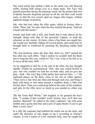 The wind which had shifted a little to the north was still blowing
stiffly, heeling both sloops over at a sharp angle. The Tiger had
gained somewhat during the morning watch, but the pirates had now
evidently become desperate and put on all the sail their craft would
carry, so that the two vessels sped on, league after league, without
apparent change of position.
Job, who had now taken the tiller again, called to Jeremy after a
while. "Here, lad," he said, when the boy reached the poop, "lend me
a hand with this kicker."
Jeremy laid hold with a will, and found that it took almost all his
strength, along with that of the powerful Captain, to hold the
schooner on her course. At times, when a big beam sea caught her,
she would yaw fearfully, falling off several points, and could only be
brought back to windward by jamming the thrashing rudder hard
over.
"We lose headway when she does that, don't we, Job?" panted the
boy after one such effort. "And I reckon we couldn't lash the beam
fast to keep her this way, could we? No, I see, it has to be free so as
to move all the time. Still——"
As he staggered to and fro at the end of the tiller, the boy thought
rapidly. Finally he recommenced: "Job—this may sound foolish to
you—but why couldn't we lash her on both sides, and yet give her
play—look—this way! Rig a little pulley here and one here——" He
indicated places on the deck, close to the rail on either quarter.
"Then reeve a line from the tiller-end through each one, and bring it
back with three or four turns around a windlass drum, a little way
for'ard, there. Then you could keep hold of the arms of the windlass,
and only let the tiller move as much as you needed to, either way
——"
"By the Great Bull Whale," Job laughed, as he grasped the boy's
plan, "I wonder if that wouldn't work! Jeremy, boy, we'll find out,
anyhow. Braisted!" he called to the ship's carpenter, "up with some
lumber and a good stout line and a pair of spare blocks if you've got
them. Lively, now!"
In a jiffy the carpenter had tumbled the tackle out on the deck, and
under the direction of Job, began to rig it according to Jeremy's
scheme. It was a matter of a few moments only, once he caught the
 