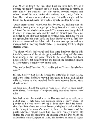 idea. When at length the final stout knot had been tied, Job, still
keeping his mighty clutch on the tiller beam, motioned to Jeremy to
take hold of the windlass. The boy jumped forward eagerly and
seized two of the rude spokes that radiated horizontally from the
hub. The position was an awkward one, but with a slight pull he
found that he could swing the windlass rapidly in either direction.
"Avast there—avast!" came Job's bass bellow, and looking over his
shoulder, Jeremy saw the big skipper flung from side to side in spite
of himself as the windlass was turned. The seamen who had gathered
to watch were roaring with laughter, and Job himself was chuckling
as he let go the tiller and hurried to Jeremy's side. Taking a grip on
the spokes, he spun them back and forth once or twice, to feel how
the vessel answered her helm under this new contraption, and in a
moment had it working handsomely. He was using the first ship's
steering-wheel.
The sloop, which had yawed and lost some headway during this
interlude, now struck her stride again, and drove along with her nose
held steady, a full half-point closer to the wind than had been
possible before. Job perceived this and loosed one hand long enough
to strike Jeremy a mighty blow on the back.
"She works, boy!" he cried. "And at this gait we'll catch them before
noon!"
Indeed, the crew had already noticed the difference in their sailing,
and were lining the bows, waving their caps in the air and yelling
with excitement as they watched the distance between the two craft
slowly shorten.
An hour passed, and the gunners were sent below to make ready
their pieces, for the lead of the pirate sloop had been cut to a bare
mile.
Job had turned the wheel over to Hawkes, and now, with three
picked men to help him, was ramming home a heavy charge of
powder in the long "nine." On top of it he drove down the round-
shot, then bent above the swivel-breach, swinging it back and forth
as he brought the cannon's muzzle to bear on the topsails of the
pirate schooner, whose black hull was now plainly visible. He
sniffed the wind and measured the distance with his eye. When his
calculations were complete he turned and held up his hand in signal
 