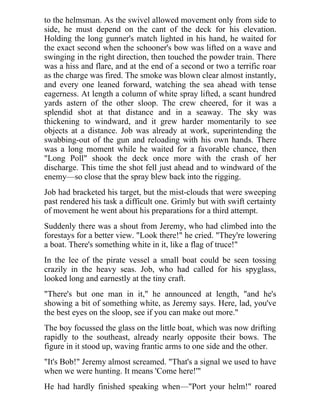 to the helmsman. As the swivel allowed movement only from side to
side, he must depend on the cant of the deck for his elevation.
Holding the long gunner's match lighted in his hand, he waited for
the exact second when the schooner's bow was lifted on a wave and
swinging in the right direction, then touched the powder train. There
was a hiss and flare, and at the end of a second or two a terrific roar
as the charge was fired. The smoke was blown clear almost instantly,
and every one leaned forward, watching the sea ahead with tense
eagerness. At length a column of white spray lifted, a scant hundred
yards astern of the other sloop. The crew cheered, for it was a
splendid shot at that distance and in a seaway. The sky was
thickening to windward, and it grew harder momentarily to see
objects at a distance. Job was already at work, superintending the
swabbing-out of the gun and reloading with his own hands. There
was a long moment while he waited for a favorable chance, then
"Long Poll" shook the deck once more with the crash of her
discharge. This time the shot fell just ahead and to windward of the
enemy—so close that the spray blew back into the rigging.
Job had bracketed his target, but the mist-clouds that were sweeping
past rendered his task a difficult one. Grimly but with swift certainty
of movement he went about his preparations for a third attempt.
Suddenly there was a shout from Jeremy, who had climbed into the
forestays for a better view. "Look there!" he cried. "They're lowering
a boat. There's something white in it, like a flag of truce!"
In the lee of the pirate vessel a small boat could be seen tossing
crazily in the heavy seas. Job, who had called for his spyglass,
looked long and earnestly at the tiny craft.
"There's but one man in it," he announced at length, "and he's
showing a bit of something white, as Jeremy says. Here, lad, you've
the best eyes on the sloop, see if you can make out more."
The boy focussed the glass on the little boat, which was now drifting
rapidly to the southeast, already nearly opposite their bows. The
figure in it stood up, waving frantic arms to one side and the other.
"It's Bob!" Jeremy almost screamed. "That's a signal we used to have
when we were hunting. It means 'Come here!'"
He had hardly finished speaking when—"Port your helm!" roared
 